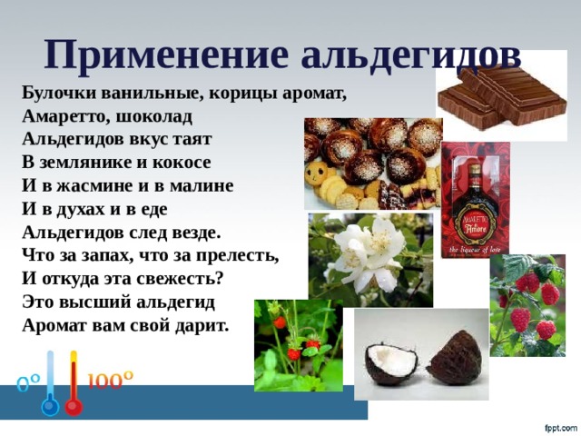 Применение альдегидов Булочки ванильные, корицы аромат, Амаретто, шоколад Альдегидов вкус таят В землянике и кокосе И в жасмине и в малине И в духах и в еде Альдегидов след везде. Что за запах, что за прелесть, И откуда эта свежесть? Это высший альдегид Аромат вам свой дарит.