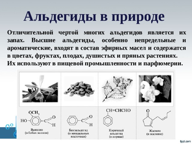 Альдегиды в природе Отличительной чертой многих альдегидов является их запах. Высшие альдегиды, особенно непредельные и ароматические, входят в состав эфирных масел и содержатся в цветах, фруктах, плодах, душистых и пряных растениях. Их используют в пищевой промышленности и парфюмерии.