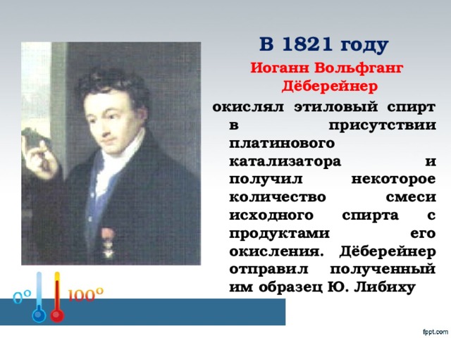 В 1821 году  Иоганн Вольфганг Дёберейнер окислял этиловый спирт в присутствии платинового катализатора и получил некоторое количество смеси исходного спирта с продуктами его окисления. Дёберейнер отправил полученный им образец Ю. Либиху
