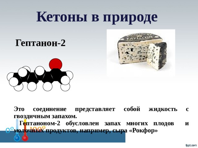 Кетоны в природе Гептанон-2 Это соединение представляет собой жидкость с гвоздичным запахом.  Гептаноном-2 обусловлен запах многих плодов и молочных продуктов, например, сыра «Рокфор»