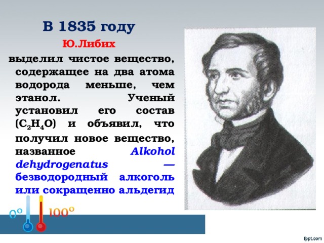 В 1835 году Ю.Либих  выделил чистое вещество, содержащее на два атома водорода меньше, чем этанол. Ученый установил его состав (С 2 Н 4 О) и объявил, что получил новое вещество, названное Alkohol dehydrogenatus — безводородный алкоголь или сокращенно альдегид