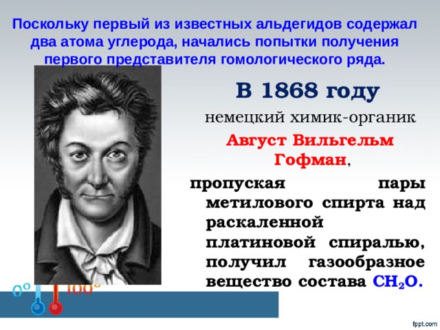Поскольку первый из известных альдегидов содержал два атома углерода, начались попытки получения первого представителя гомологического ряда. В 1868 году  немецкий химик-органик  Август Вильгельм Гофман , пропуская пары метилового спирта над раскаленной платиновой спиралью, получил газообразное вещество состава СН 2 О.