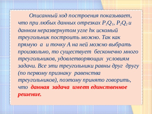  Описанный ход построения показывает, что при любых данных отрезках Р 1 Q 1 , Р 2 Q 2 и данном неразвернутом угле h к искомый треугольник построить можно. Так как прямую а и точку А на ней можно выбрать произвольно, то существует бесконечно много  треугольников, удовлетворяющих  условиям задачи. Все эти треугольники равны друг  другу (по первому признаку равенства треугольников), поэтому принято говорить, что  данная задача имеет единственное решение.  