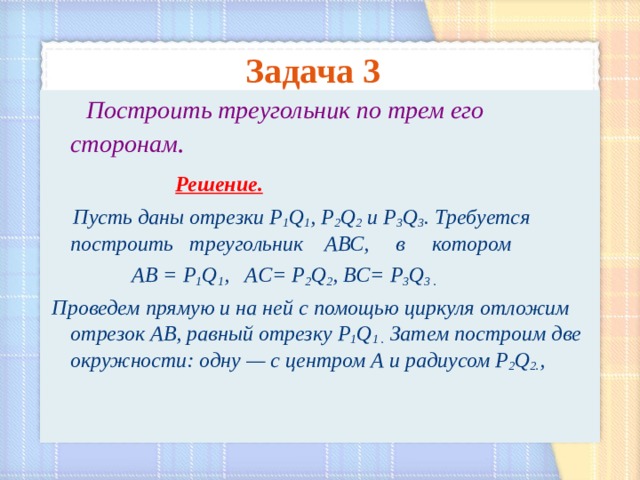 Задача 3    Построить треугольник по трем его сторонам .   Решение.  Пусть даны отрезки Р 1 Q 1 , Р 2 Q 2 и Р 3 Q 3 . Требуется построить треугольник АВС, в котором   АВ = Р 1 Q 1 , AC= Р 2 Q 2 , BC= Р 3 Q 3 .  Проведем прямую и на ней с помощью циркуля отложим отрезок АВ, равный отрезку Р 1 Q 1 .  Затем построим две окружности: одну — с центром А и радиусом  Р 2 Q 2. ,  