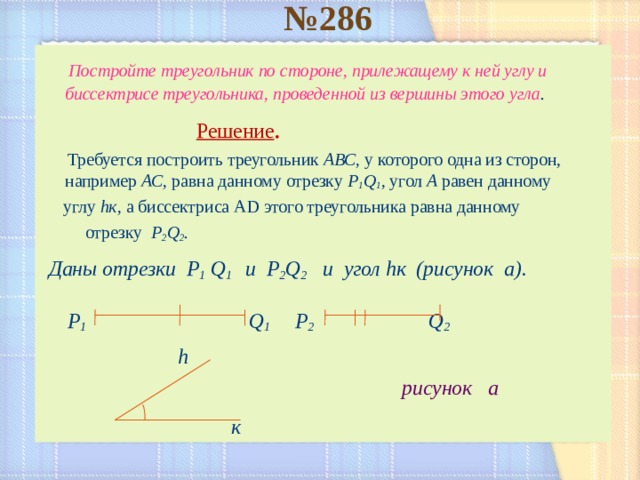 № 286    Постройте треугольник по стороне, прилежащему к ней углу и биссектрисе треугольника, проведенной из вершины этого угла .   Решение .  Требуется построить треугольник АВС, у которого одна из сторон, например АС, равна данному отрезку  P 1 Q 1 , угол А равен данному  углу h к, а биссектриса А D этого треугольника равна данному  отрезку P 2 Q 2 .  Даны отрезки P 1  Q 1 и P 2 Q 2   и  угол h к (рисунок а).    P 1    Q 1   P 2     Q 2    h  рисунок а   к   
