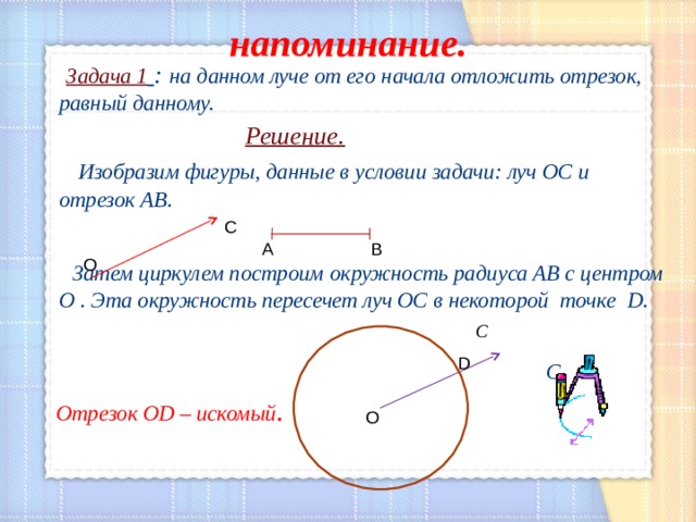 напоминание.  Задача 1  : на данном луче от его начала отложить отрезок, равный данному.   Решение.  Изобразим фигуры, данные в условии задачи: луч ОС и отрезок АВ.   Затем циркулем построим окружность радиуса АВ с центром О . Эта окружность пересечет луч ОС в некоторой точке D .  С  С   Отрезок OD – искомый .  С А В О D О 
