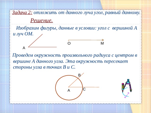 Задача 2: отложить от данного луча угол, равный данному.  Решение.  Изобразим фигуры, данные в условии: угол с вершиной А и луч ОМ.    Проведем окружность произвольного радиуса с центром в вершине А данного угла. Эта окружность пересекает стороны угла в точках В и С.     О М А В С А 