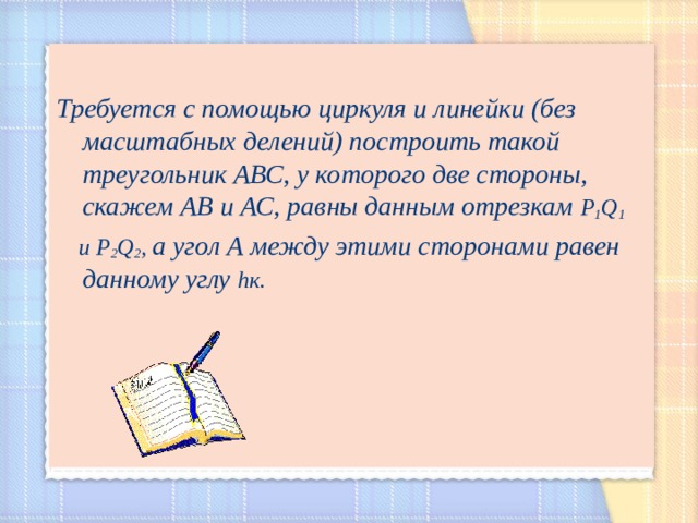  Требуется с помощью циркуля и линейки (без масштабных делений) построить такой треугольник АВС, у которого две стороны, скажем АВ и АС, равны данным отрезкам Р 1 Q 1   и Р 2 Q 2 , а угол А между этими сторонами равен данному углу h к.  