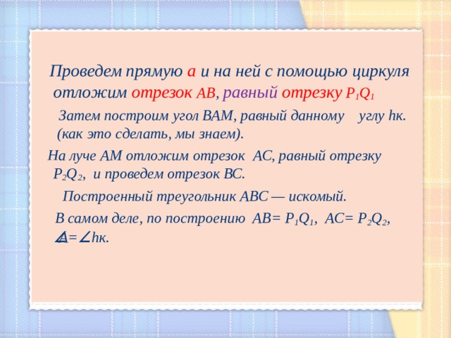   Проведем прямую а и на ней с помощью циркуля отложим отрезок АВ , равный  отрезку Р 1 Q 1  Затем построим угол ВАМ, равный данному  углу h к . (как это сделать, мы знаем).  На луче АМ отложим отрезок  АС, равный отрезку Р 2 Q 2 , и проведем отрезок ВС.  Построенный треугольник АВС — искомый.  В самом деле, по построению АВ=  Р 1 Q 1 ,  АС=  Р 2 Q 2 ,  А =  h к.  