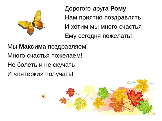 Дорогого друга Рому Нам приятно поздравлять И хотим мы много счастья Ему сегодня пожелать! Мы Максима поздравляем! Много счастья пожелаем! Не болеть и не скучать И «пятёрки» получать! 