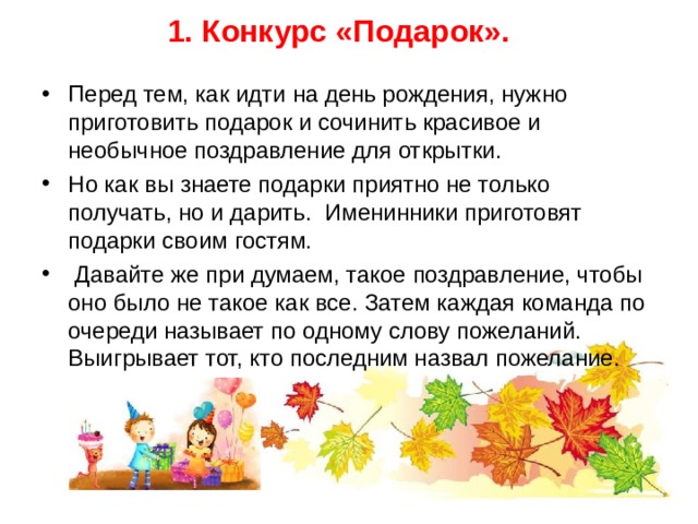 1. Конкурс «Подарок».   Перед тем, как идти на день рождения, нужно приготовить подарок и сочинить красивое и необычное поздравление для открытки. Но как вы знаете подарки приятно не только получать, но и дарить. Именинники приготовят подарки своим гостям.  Давайте же при думаем, такое поздравление, чтобы оно было не такое как все. Затем каждая команда по очереди называет по одному слову пожеланий. Выигрывает тот, кто последним назвал пожелание.  