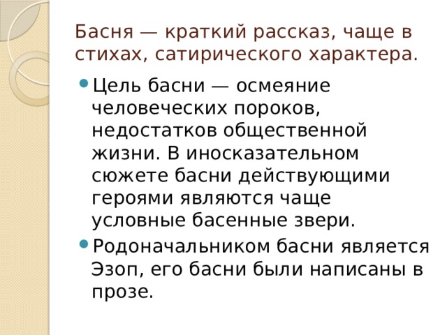 Басня — краткий рассказ, чаще в стихах, сатирического характера. Цель басни — осмеяние человеческих пороков, недостатков общественной жизни. В иносказательном сюжете басни действующими героями являются чаще условные басенные звери. Родоначальником басни является Эзоп, его басни были написаны в прозе. 