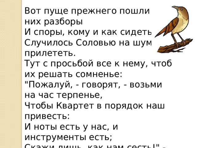 Вот пуще прежнего пошли у них разборы  И споры, кому и как сидеть.  Случилось Соловью на шум их прилететь.  Тут с просьбой все к нему, чтоб их решать сомненье:  