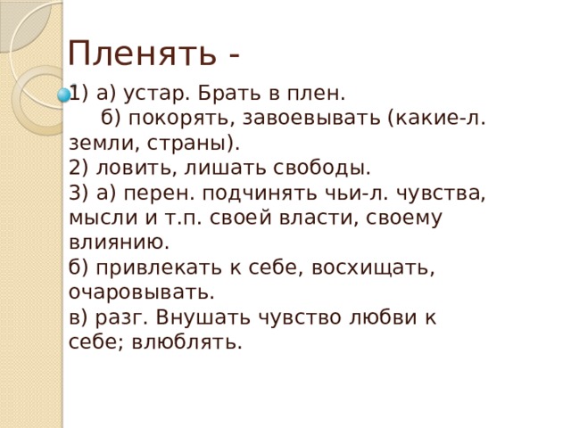 Пленять - 1) а) устар. Брать в плен.  б) покорять, завоевывать (какие-л. земли, страны).  2) ловить, лишать свободы.  3) а) перен. подчинять чьи-л. чувства, мысли и т.п. своей власти, своему   влиянию.  б) привлекать к себе, восхищать, очаровывать.  в) разг. Внушать чувство любви к себе; влюблять. 