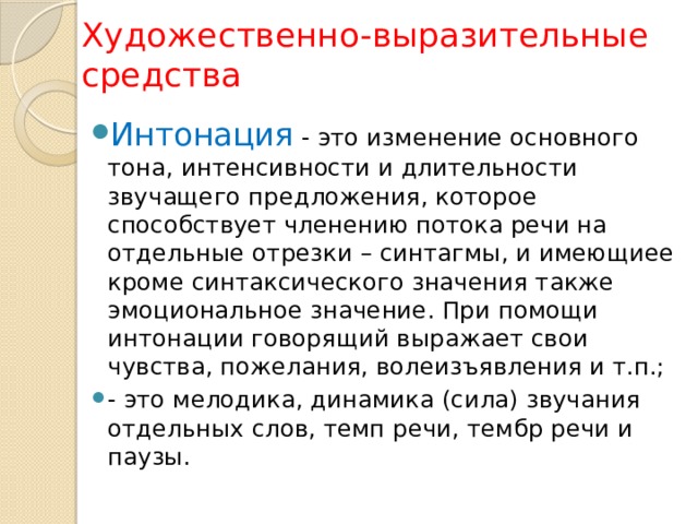 Художественно-выразительные средства Интонация - это изменение основного тона, интенсивности и длительности звучащего предложения, которое способствует членению потока речи на отдельные отрезки – синтагмы, и имеющиее кроме синтаксического значения также эмоциональное значение. При помощи интонации говорящий выражает свои чувства, пожелания, волеизъявления и т.п.; - это мелодика, динамика (сила) звучания отдельных слов, темп речи, тембр речи и паузы. 