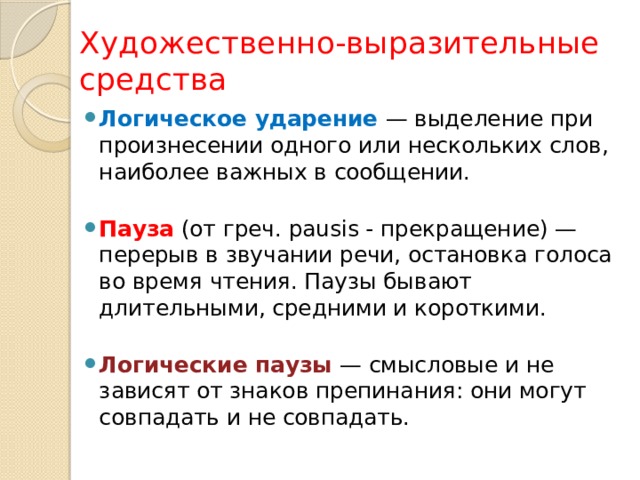 Художественно-выразительные средства Логическое ударение — выделение при произнесении одного или нескольких слов, наиболее важных в сообщении.   Пауза (от греч. pausis - прекращение) — перерыв в звучании речи, остановка голоса во время чтения. Паузы бывают длительными, средними и короткими.   Логические паузы — смысловые и не зависят от знаков препинания: они могут совпадать и не совпадать. 