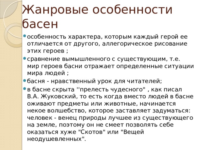 Жанровые особенности басен особенность характера, которым каждый герой ее отличается от другого, аллегорическое рисование этих героев ; сравнение вымышленного с существующим, т.е. мир героев басни отражает определенные ситуации мира людей ; басня - нравственный урок для читателей; в басне скрыта ''прелесть чудесного