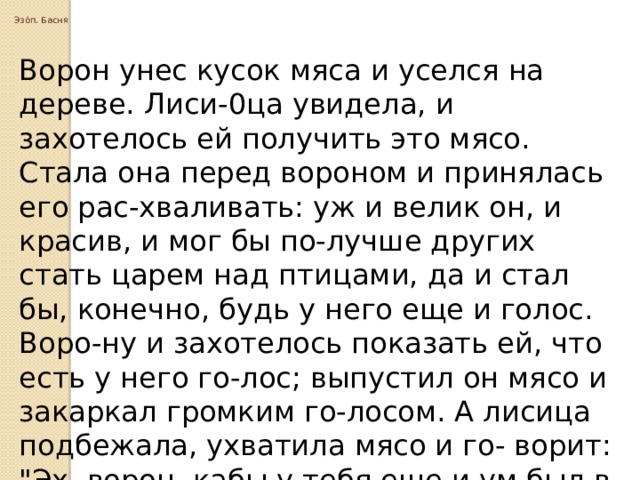  Эзо́п. Басня   Ворон унес кусок мяса и уселся на дереве. Лиси-0ца увидела, и захотелось ей получить это мясо. Стала она перед вороном и принялась его рас-хваливать: уж и велик он, и красив, и мог бы по-лучше других стать царем над птицами, да и стал бы, конечно, будь у него еще и голос. Воро-ну и захотелось показать ей, что есть у него го-лос; выпустил он мясо и закаркал громким го-лосом. А лисица подбежала, ухватила мясо и го- ворит: 