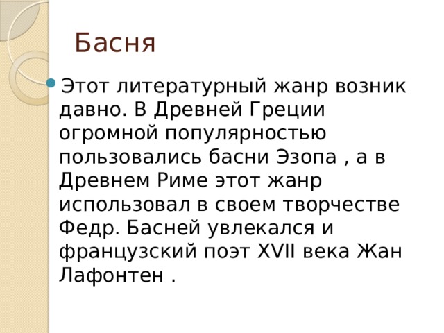 Басня Этот литературный жанр возник давно. В Древней Греции огромной популярностью пользовались басни Эзопа , а в Древнем Риме этот жанр использовал в своем творчестве Федр. Басней увлекался и французский поэт XVII века Жан Лафонтен . 