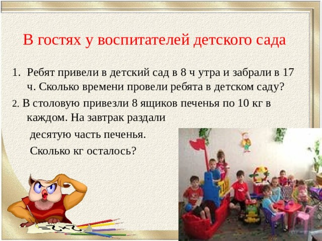 В гостях у воспитателей детского сада Ребят привели в детский сад в 8 ч утра и забрали в 17 ч. Сколько времени провели ребята в детском саду? 2. В столовую привезли 8 ящиков печенья по 10 кг в каждом. На завтрак раздали  десятую часть печенья.  Сколько кг осталось? 