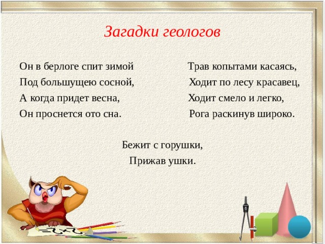 Загадки геологов Он в берлоге спит зимой Трав копытами касаясь, Под большущею сосной, Ходит по лесу красавец, А когда придет весна, Ходит смело и легко, Он проснется ото сна. Рога раскинув широко. Бежит с горушки, Прижав ушки. 