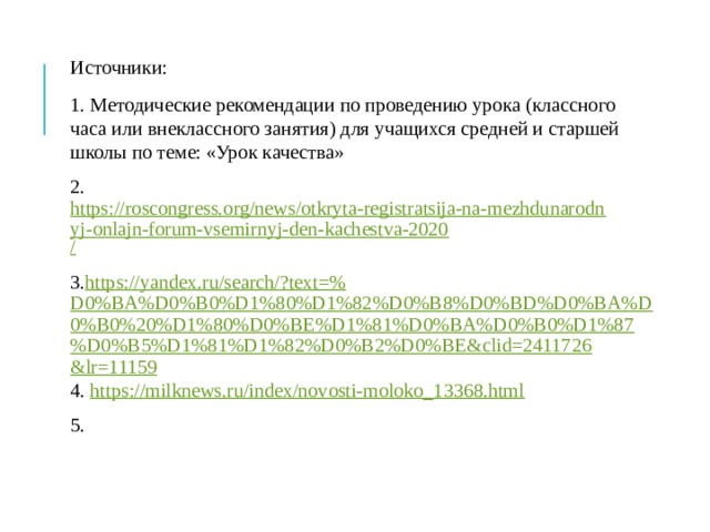 Источники: 1. Методические рекомендации по проведению урока (классного часа или внеклассного занятия) для учащихся средней и старшей школы по теме: «Урок качества» 2. https://roscongress.org/news/otkryta-registratsija-na-mezhdunarodnyj-onlajn-forum-vsemirnyj-den-kachestva-2020 / 3. https ://yandex.ru/search/?text=% D0%BA%D0%B0%D1%80%D1%82%D0%B8%D0%BD%D0%BA%D0%B0%20%D1%80%D0%BE%D1%81%D0%BA%D0%B0%D1%87%D0%B5%D1%81%D1%82%D0%B2%D0%BE&clid=2411726&lr=11159 4. https :// milknews.ru/index/novosti-moloko_13368.html 5. 