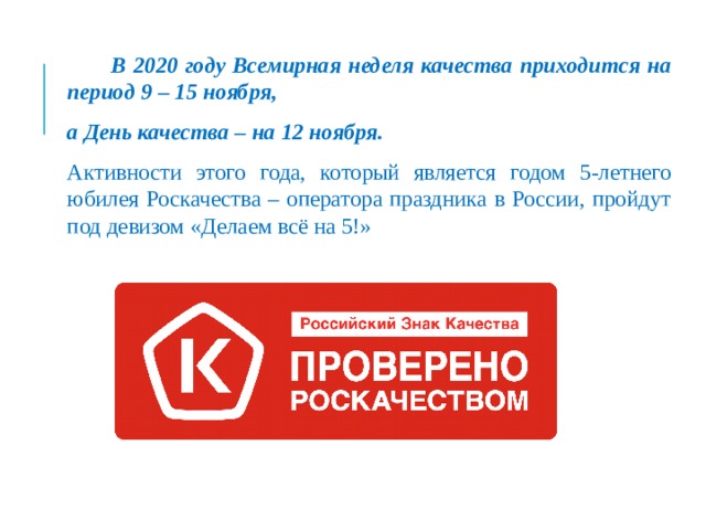  В 2020 году Всемирная неделя качества приходится на период 9 – 15 ноября, а День качества – на 12 ноября.   Активности этого года, который является годом 5-летнего юбилея Роскачества – оператора праздника в России, пройдут под девизом «Делаем всё на 5!» 