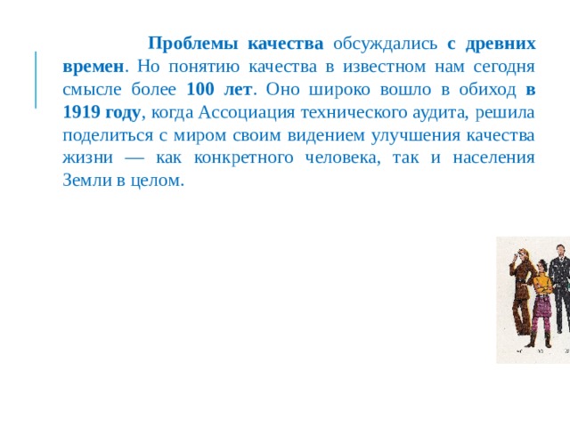  Проблемы качества обсуждались с древних времен . Но понятию качества в известном нам сегодня смысле более 100 лет . Оно широко вошло в обиход в 1919 году , когда Ассоциация технического аудита, решила поделиться с миром своим видением улучшения качества жизни — как конкретного человека, так и населения Земли в целом. 