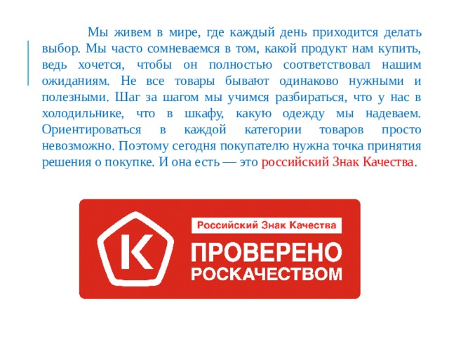  Мы живем в мире, где каждый день приходится делать выбор. Мы часто сомневаемся в том, какой продукт нам купить, ведь хочется, чтобы он полностью соответствовал нашим ожиданиям. Не все товары бывают одинаково нужными и полезными. Шаг за шагом мы учимся разбираться, что у нас в холодильнике, что в шкафу, какую одежду мы надеваем. Ориентироваться в каждой категории товаров просто невозможно. Поэтому сегодня покупателю нужна точка принятия решения о покупке. И она есть — это российский Знак Качества . 