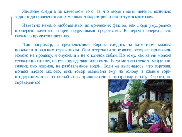 Желание следить за качеством того, за что люди платят деньги, возникло задолго до появления современных лабораторий и институтов контроля. Известно немало любопытных исторических фактов, как люди умудрялись проверять качество вещей подручными средствами. В первую очередь, это касалось продуктов питания.   Так например, в средневековой Европе следить за качеством молока поручали городским стражникам. Они встречали торговцев, которые привозили молоко на продажу, и опускали в него клинок сабли. По тому, как капли молока стекали по клинку, на глаз определяли жирность. Если молоко стекало медленно, значит, оно жирное, не разбавленное водой. Если же выяснялось, что торговец привез плохое молоко, весь товар выливали ему на голову, а самого горе-предпринимателя на целый день привязывали к позорному столбу. Строго, но справедливо! 