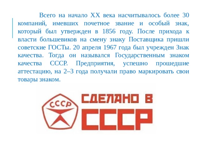  Всего на начало XX века насчитывалось более 30 компаний, имевших почетное звание и особый знак, который был утвержден в 1856 году. После прихода к власти большевиков на смену знаку Поставщика пришли советские ГОСТы. 20 апреля 1967 года был учрежден Знак качества. Тогда он назывался Государственным знаком качества СССР. Предприятия, успешно прошедшие аттестацию, на 2–3 года получали право маркировать свои товары знаком. 