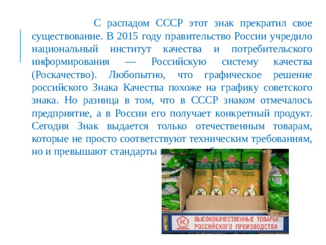  С распадом СССР этот знак прекратил свое существование. В 2015 году правительство России учредило национальный институт качества и потребительского информирования — Российскую систему качества (Роскачество). Любопытно, что графическое решение российского Знака Качества похоже на графику советского знака. Но разница в том, что в СССР знаком отмечалось предприятие, а в России его получает конкретный продукт. Сегодня Знак выдается только отечественным товарам, которые не просто соответствуют техническим требованиям, но и превышают стандарты качества и безопасности. 