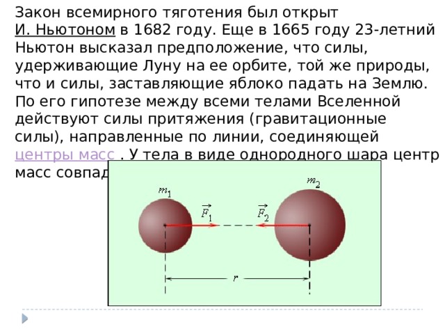 Закон всемирного тяготения был открыт И. Ньютоном в 1682 году. Еще в 1665 году 23-летний Ньютон высказал предположение, что силы, удерживающие Луну на ее орбите, той же природы, что и силы, заставляющие яблоко падать на Землю. По его гипотезе между всеми телами Вселенной действуют силы притяжения (гравитационные силы), направленные по линии, соединяющей центры масс . У тела в виде однородного шара центр масс совпадает с центром шара. 