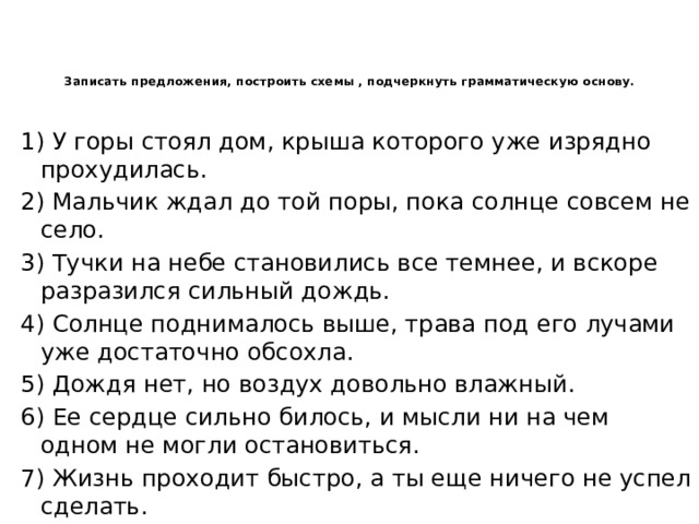 Записать предложения, построить схемы , подчеркнуть грамматическую основу.   1) У горы стоял дом, крыша которого уже изрядно прохудилась. 2) Мальчик ждал до той поры, пока солнце совсем не село. 3) Тучки на небе становились все темнее, и вскоре разразился сильный дождь. 4) Солнце поднималось выше, трава под его лучами уже достаточно обсохла. 5) Дождя нет, но воздух довольно влажный. 6) Ее сердце сильно билось, и мысли ни на чем одном не могли остановиться. 7) Жизнь проходит быстро, а ты еще ничего не успел сделать. 