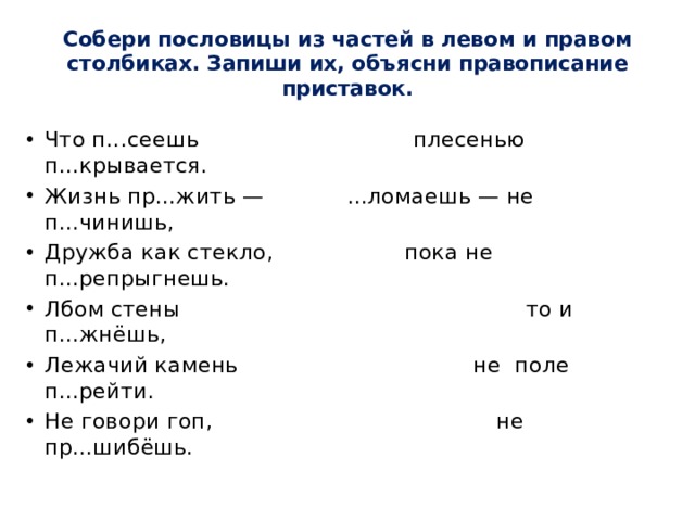 Собери пословицы из частей в левом и правом столбиках. Запиши их, объясни правописание приставок.   Что п...сеешь плесенью п...крывается. Жизнь пр...жить — ...ломаешь — не п...чинишь, Дружба как стекло, пока не п...репрыгнешь. Лбом стены то и п...жнёшь, Лежачий камень не поле п...рейти. Не говори гоп, не пр...шибёшь. 