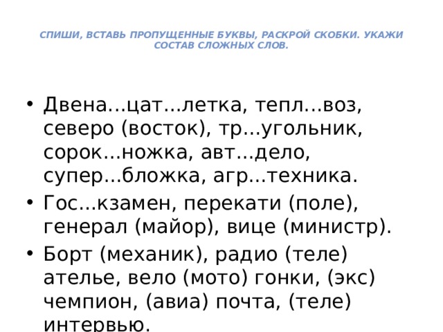 Спиши, вставь пропущенные буквы, раскрой скобки. Укажи состав сложных слов.   Двена...цат...летка, тепл...воз, северо (восток), тр...угольник, сорок...ножка, авт...дело, супер...бложка, агр...техника. Гос...кзамен, перекати (поле), генерал (майор), вице (министр). Борт (механик), радио (теле) ателье, вело (мото) гон­ки, (экс) чемпион, (авиа) почта, (теле) интервью. 