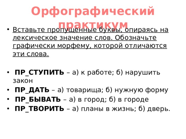 Орфографический практикум Вставьте пропущенные буквы, опираясь на лексическое значение слов. Обозначьте графически морфему, которой отличаются эти слова.   ПР_СТУПИТЬ – а) к работе; б) нарушить закон  ПР_ДАТЬ – а) товарища; б) нужную форму  ПР_БЫВАТЬ – а) в город; б) в городе  ПР_ТВОРИТЬ – а) планы в жизнь; б) дверь. 