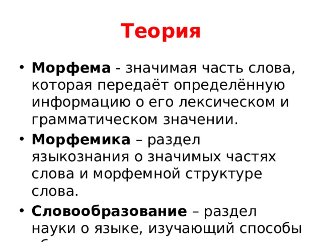 Теория Морфема  - значимая часть слова, которая передаёт определённую информацию о его лексическом и грамматическом значении. Морфемика  – раздел языкознания о значимых частях слова и морфемной структуре слова. Словообразование  – раздел науки о языке, изучающий способы образования слов. 