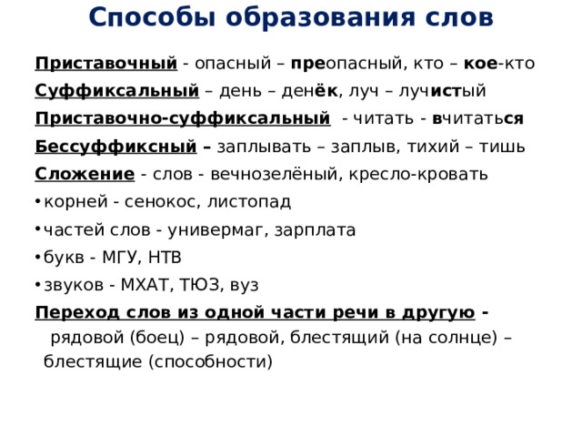 Способы образования слов   Приставочный  - опасный –  пре опасный, кто –  кое -кто Суффиксальный  – день – ден ёк , луч – луч ист ый Приставочно-суффиксальный   - читать -  в читать ся Бессуффиксный –  заплывать – заплыв, тихий – тишь Сложение   - слов - вечнозелёный, кресло-кровать корней - сенокос, листопад частей слов - универмаг, зарплата букв - МГУ, НТВ звуков - МХАТ, ТЮЗ, вуз Переход слов из одной части речи в другую -   рядовой (боец) – рядовой, блестящий (на солнце) – блестящие (способности) 