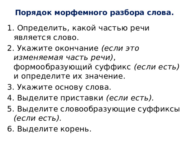 Порядок морфемного разбора слова.   1. Определить, какой частью речи является слово. 2. Укажите окончание (если это изменяемая часть речи) , формообразующий суффикс (если есть) и определите их значение. 3. Укажите основу слова. 4. Выделите приставки (если есть). 5. Выделите словообразующие суффиксы (если есть). 6. Выделите корень. 