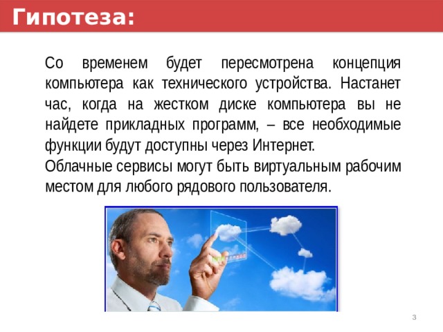 Гипотеза: Со временем будет пересмотрена концепция компьютера как технического устройства. Настанет час, когда на жестком диске компьютера вы не найдете прикладных программ, – все необходимые функции будут доступны через Интернет. Облачные сервисы могут быть виртуальным рабочим местом для любого рядового пользователя. 1 