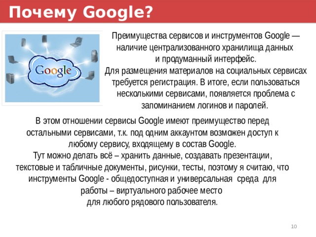 Почему Google? Преимущества сервисов и инструментов Google — наличие централизованного хранилища данных и продуманный интерфейс. Для размещения материалов на социальных сервисах требуется регистрация. В итоге, если пользоваться несколькими сервисами, появляется проблема с запоминанием логинов и паролей. В этом отношении сервисы Google имеют преимущество перед остальными сервисами, т.к. под одним аккаунтом возможен доступ к любому сервису, входящему в состав Google. Тут можно делать всё – хранить данные, создавать презентации, текстовые и табличные документы, рисунки, тесты, поэтому я считаю, что инструменты Google - общедоступная и универсальная среда для работы – виртуального рабочее место для любого рядового пользователя. 1 