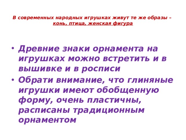  В современных народных игрушках живут те же образы –  конь, птица, женская фигура Древние знаки орнамента на игрушках можно встретить и в вышивке и в росписи Обрати внимание, что глиняные игрушки имеют обобщенную форму, очень пластичны, расписаны традиционным орнаментом 