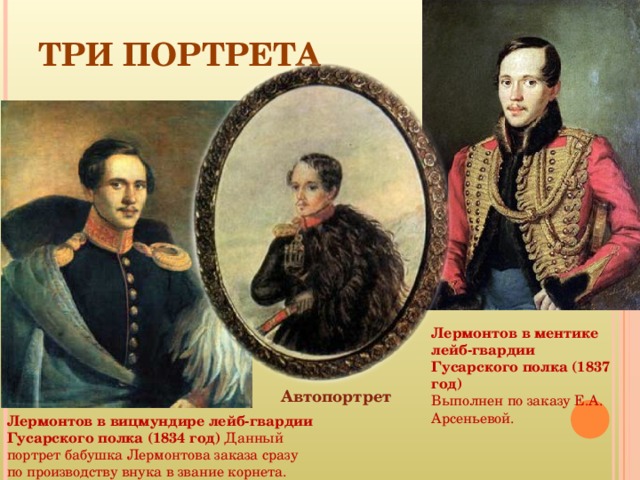 ТРИ ПОРТРЕТА Лермонтов в ментике лейб-гвардии Гусарского полка (1837 год)  Выполнен по заказу Е.А. Арсеньевой. Автопортрет Лермонтов в вицмундире лейб-гвардии Гусарского полка (1834 год) Данный портрет бабушка Лермонтова заказа сразу по производству внука в звание корнета. 