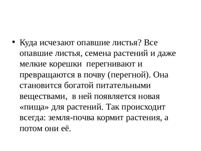 Куда исчезают опавшие листья? Все опавшие листья, семена растений и даже мелкие корешки перегнивают и превращаются в почву (перегной). Она становится богатой питательными веществами, в ней появляется новая «пища» для растений. Так происходит всегда: земля-почва кормит растения, а потом они её. 