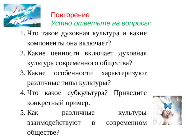 Повторение Устно ответьте на вопросы: Что такое духовная культура и какие компоненты она включает? Какие ценности включает духовная культура современного общества? Какие особенности характеризуют различные типы культуры? Что какое субкультура? Приведите конкретный пример. Как различные культуры взаимодействуют в современном обществе? 
