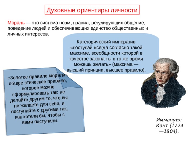 «Золотое правило морали» общее этическое правило, которое можно сформулировать так: не делайте другим то, что вы не желаете для себя, и поступайте с другими так, как хотели бы, чтобы с вами поступили. Духовные ориентиры личности Мораль — это система норм, правил, регулирующих общение, поведение людей и обеспечивающих единство общественных и личных интересов. Категорический императив «поступай всегда согласно такой максиме, всеобщности которой в качестве закона ты в то же время можешь желать» (максима — высший принцип, высшее правило). Иммануил Кант (1724—1804).  
