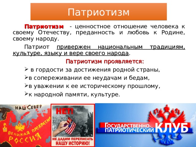 Патриотизм Патриотизм - ценностное отношение человека к своему Отечеству, преданность и любовь к Родине, своему народу. Патриот привержен национальным традициям, культуре, языку и вере своего народа . Патриотизм проявляется:  в гордости за достижения родной страны, в сопереживании ее неудачам и бедам, в уважении к ее историческому прошлому, к народной памяти, культуре. 