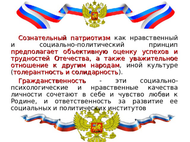 Сознательный патриотизм как нравственный и социально-политический принцип предполагает объективную оценку успехов и трудностей Отечества, а также уважительное отношение к другим народам , иной культуре ( толерантность и солидарность ). Гражданственность - эти социально-психологические и нравственные качества личности сочетают в себе и чувство любви к Родине, и ответственность за развитие ее социальных и политических институтов 