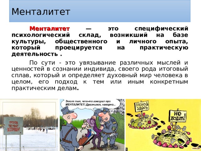 Менталитет Менталитет — это специфический психологический склад, возникший на базе культуры, общественного и личного опыта, который проецируется на практическую деятельность . По сути - это увязывание различных мыслей и ценностей в сознании индивида, своего рода итоговый сплав, который и определяет духовный мир человека в целом, его подход к тем или иным конкретным практическим делам .  